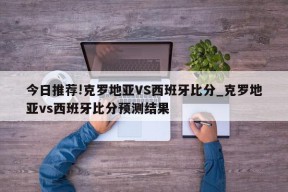 今日推荐!克罗地亚VS西班牙比分_克罗地亚vs西班牙比分预测结果