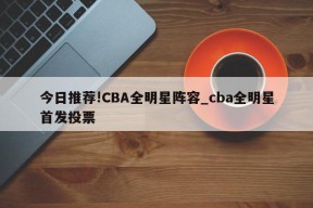 今日推荐!CBA全明星阵容_cba全明星首发投票