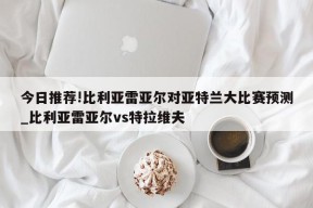 今日推荐!比利亚雷亚尔对亚特兰大比赛预测_比利亚雷亚尔vs特拉维夫