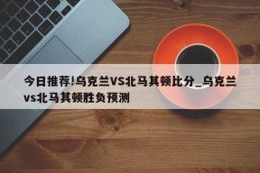 今日推荐!乌克兰VS北马其顿比分_乌克兰vs北马其顿胜负预测