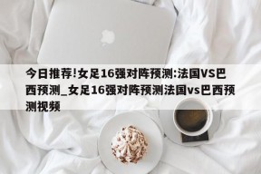 今日推荐!女足16强对阵预测:法国VS巴西预测_女足16强对阵预测法国vs巴西预测视频