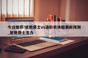 今日推荐!犹他爵士vs洛杉矶快船赛前预测_犹他爵士主力