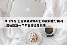 今日推荐!巴伦西亚对毕尔巴鄂竞技比分预测_巴伦西亚vs毕尔巴鄂比分预测