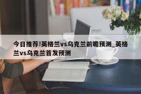 今日推荐!英格兰vs乌克兰前瞻预测_英格兰vs乌克兰首发预测