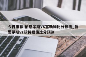 今日推荐!伯恩茅斯VS富勒姆比分预测_伯恩茅斯vs沃特福德比分预测