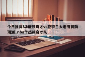 今日推荐!华盛顿奇才vs亚特兰大老鹰赛前预测_nba华盛顿奇才队