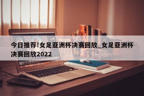 今日推荐!女足亚洲杯决赛回放_女足亚洲杯决赛回放2022