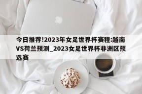 今日推荐!2023年女足世界杯赛程:越南VS荷兰预测_2023女足世界杯非洲区预选赛