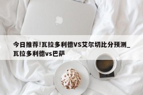 今日推荐!瓦拉多利德VS艾尔切比分预测_瓦拉多利德vs巴萨