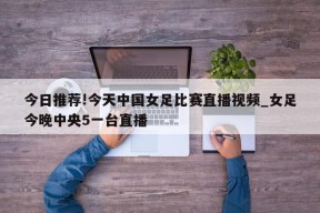 今日推荐!今天中国女足比赛直播视频_女足今晚中央5一台直播