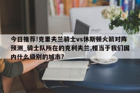 今日推荐!克里夫兰骑士vs休斯顿火箭对阵预测_骑士队所在的克利夫兰,相当于我们国内什么级别的城市?