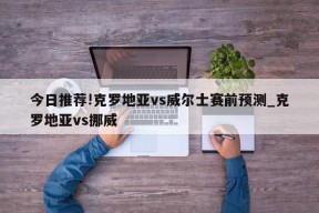 今日推荐!克罗地亚vs威尔士赛前预测_克罗地亚vs挪威