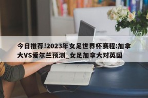 今日推荐!2023年女足世界杯赛程:加拿大VS爱尔兰预测_女足加拿大对英国