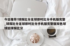 今日推荐!球探比分足球即时比分手机版完整_球探比分足球即时比分手机版完整版双色球球旧球探比分