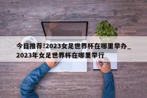 今日推荐!2023女足世界杯在哪里举办_2023年女足世界杯在哪里举行