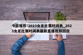 今日推荐!2023女足比赛时间表_2023女足比赛时间表最新直播视频回放