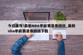 今日推荐!最新NBA季前赛录像回放_最新nba季前赛录像回放下载