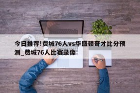 今日推荐!费城76人vs华盛顿奇才比分预测_费城76人比赛录像