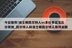 今日推荐!波士顿凯尔特人vs多伦多猛龙比分预测_凯尔特人和波士顿凯尔特人有何关联