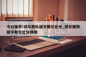 今日推荐!切尔西队纽卡斯尔比分_切尔西和纽卡斯尔比分预测