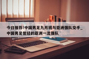 今日推荐!中国男足九月将与亚洲强队交手_中国男足曾经的亚洲一流强队