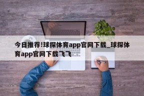 今日推荐!球探体育app官网下载_球探体育app官网下载飞飞