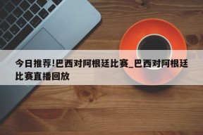 今日推荐!巴西对阿根廷比赛_巴西对阿根廷比赛直播回放