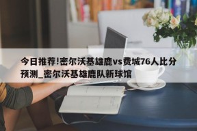 今日推荐!密尔沃基雄鹿vs费城76人比分预测_密尔沃基雄鹿队新球馆