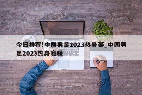 今日推荐!中国男足2023热身赛_中国男足2023热身赛程