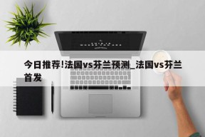 今日推荐!法国vs芬兰预测_法国vs芬兰首发