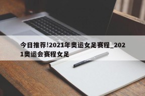 今日推荐!2021年奥运女足赛程_2021奥运会赛程女足