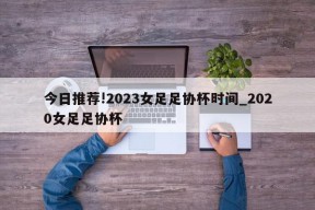 今日推荐!2023女足足协杯时间_2020女足足协杯