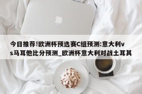 今日推荐!欧洲杯预选赛C组预测:意大利vs马耳他比分预测_欧洲杯意大利对战土耳其