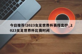 今日推荐!2023女足世界杯赛程出炉_2023女足世界杯比赛时间