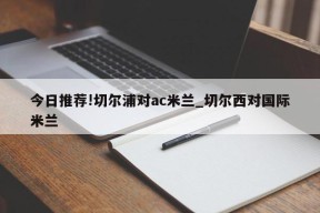 今日推荐!切尔浦对ac米兰_切尔西对国际米兰