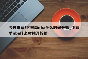 今日推荐!下赛季nba什么时候开始_下赛季nba什么时候开始的