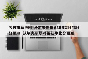 今日推荐!德甲沃尔夫斯堡VSRB莱比锡比分预测_沃尔夫斯堡对莱红牛比分预测