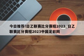 今日推荐!日乙联赛比分赛程2023_日乙联赛比分赛程2023中国足彩网