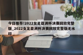 今日推荐!2022女足亚洲杯决赛回放完整版_2022女足亚洲杯决赛回放完整版无水印