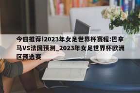 今日推荐!2023年女足世界杯赛程:巴拿马VS法国预测_2023年女足世界杯欧洲区预选赛