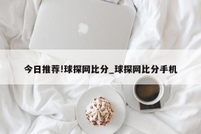 今日推荐!球探网比分_球探网比分手机