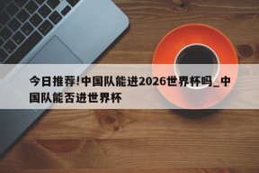 今日推荐!中国队能进2026世界杯吗_中国队能否进世界杯