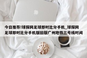 今日推荐!球探网足球即时比分手机_球探网足球即时比分手机版旧版广州地铁三号线时间