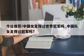 今日推荐!中国女足得过世界冠军吗_中国队女足得过冠军吗?