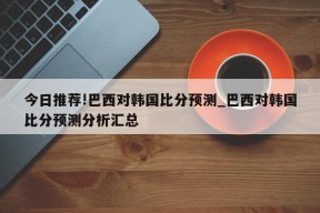 今日推荐!巴西对韩国比分预测_巴西对韩国比分预测分析汇总