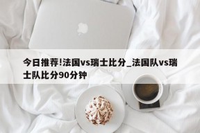 今日推荐!法国vs瑞士比分_法国队vs瑞士队比分90分钟