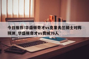 今日推荐!华盛顿奇才vs克里夫兰骑士对阵预测_华盛顿奇才vs费城76人