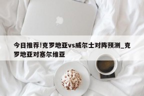 今日推荐!克罗地亚vs威尔士对阵预测_克罗地亚对塞尔维亚