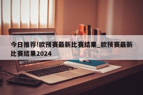 今日推荐!欧预赛最新比赛结果_欧预赛最新比赛结果2024