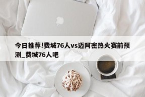 今日推荐!费城76人vs迈阿密热火赛前预测_费城76人吧